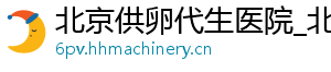 北京供卵代生医院_北京供卵医院_北京供卵代生男孩	